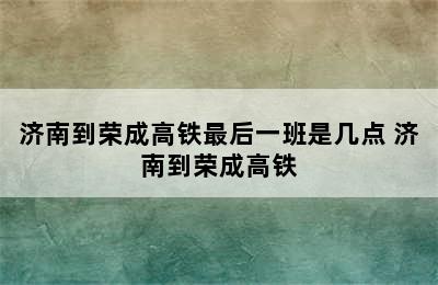 济南到荣成高铁最后一班是几点 济南到荣成高铁